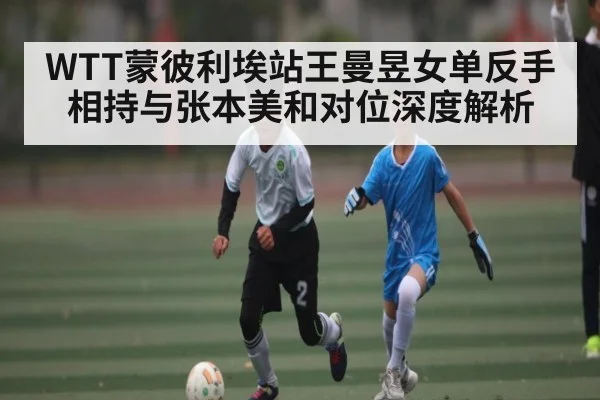 WTT蒙彼利埃站王曼昱女单反手相持与张本美和对位深度解析 - Xingkong