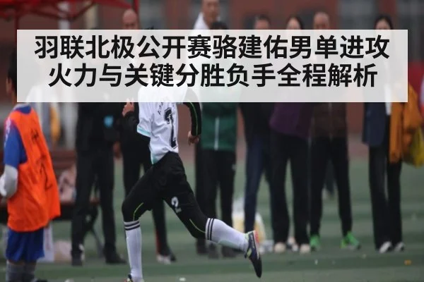 羽联北极公开赛骆建佑男单进攻火力与关键分胜负手全程解析 - Xingkong
