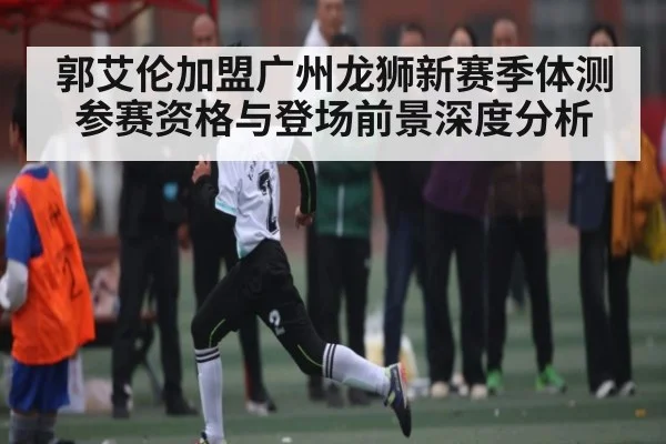 郭艾伦加盟广州龙狮新赛季体测参赛资格与登场前景深度分析 - Xingkong